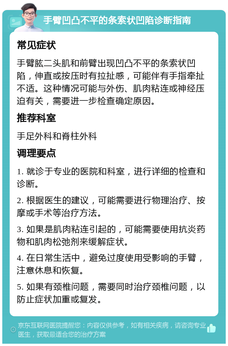 手臂凹凸不平的条索状凹陷诊断指南 常见症状 手臂肱二头肌和前臂出现凹凸不平的条索状凹陷，伸直或按压时有拉扯感，可能伴有手指牵扯不适。这种情况可能与外伤、肌肉粘连或神经压迫有关，需要进一步检查确定原因。 推荐科室 手足外科和脊柱外科 调理要点 1. 就诊于专业的医院和科室，进行详细的检查和诊断。 2. 根据医生的建议，可能需要进行物理治疗、按摩或手术等治疗方法。 3. 如果是肌肉粘连引起的，可能需要使用抗炎药物和肌肉松弛剂来缓解症状。 4. 在日常生活中，避免过度使用受影响的手臂，注意休息和恢复。 5. 如果有颈椎问题，需要同时治疗颈椎问题，以防止症状加重或复发。