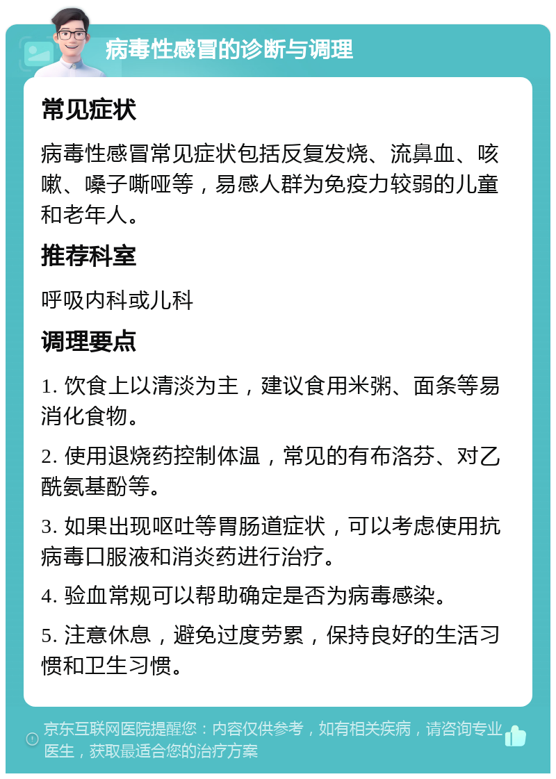 病毒性感冒的诊断与调理 常见症状 病毒性感冒常见症状包括反复发烧、流鼻血、咳嗽、嗓子嘶哑等，易感人群为免疫力较弱的儿童和老年人。 推荐科室 呼吸内科或儿科 调理要点 1. 饮食上以清淡为主，建议食用米粥、面条等易消化食物。 2. 使用退烧药控制体温，常见的有布洛芬、对乙酰氨基酚等。 3. 如果出现呕吐等胃肠道症状，可以考虑使用抗病毒口服液和消炎药进行治疗。 4. 验血常规可以帮助确定是否为病毒感染。 5. 注意休息，避免过度劳累，保持良好的生活习惯和卫生习惯。