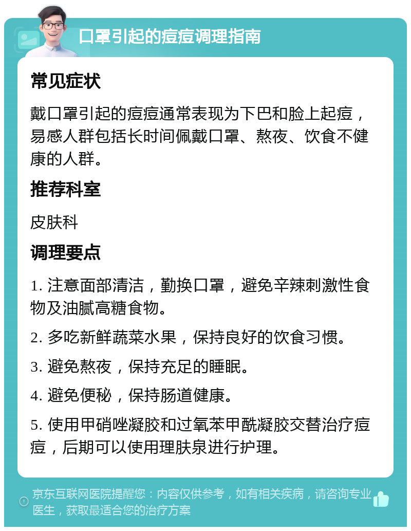 口罩引起的痘痘调理指南 常见症状 戴口罩引起的痘痘通常表现为下巴和脸上起痘，易感人群包括长时间佩戴口罩、熬夜、饮食不健康的人群。 推荐科室 皮肤科 调理要点 1. 注意面部清洁，勤换口罩，避免辛辣刺激性食物及油腻高糖食物。 2. 多吃新鲜蔬菜水果，保持良好的饮食习惯。 3. 避免熬夜，保持充足的睡眠。 4. 避免便秘，保持肠道健康。 5. 使用甲硝唑凝胶和过氧苯甲酰凝胶交替治疗痘痘，后期可以使用理肤泉进行护理。