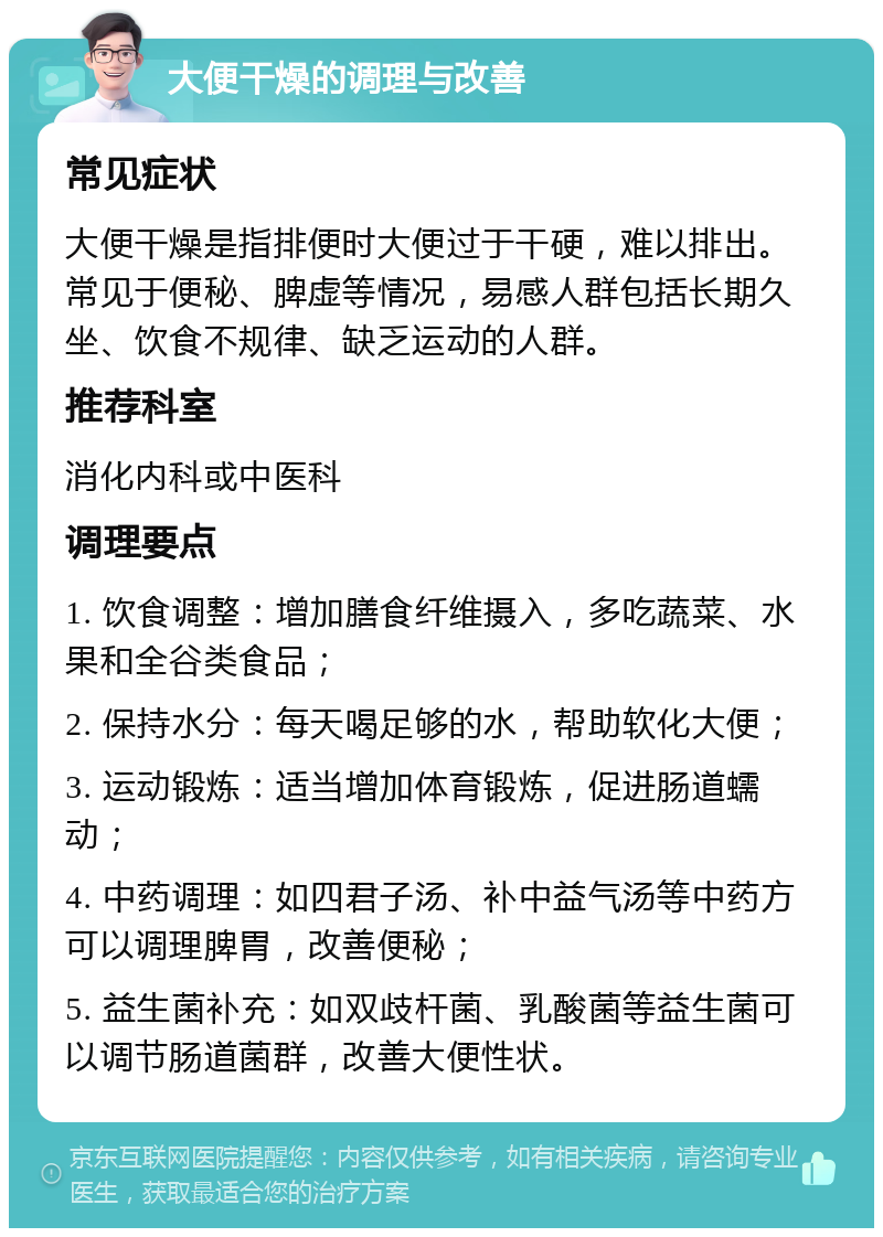 大便干燥的调理与改善 常见症状 大便干燥是指排便时大便过于干硬，难以排出。常见于便秘、脾虚等情况，易感人群包括长期久坐、饮食不规律、缺乏运动的人群。 推荐科室 消化内科或中医科 调理要点 1. 饮食调整：增加膳食纤维摄入，多吃蔬菜、水果和全谷类食品； 2. 保持水分：每天喝足够的水，帮助软化大便； 3. 运动锻炼：适当增加体育锻炼，促进肠道蠕动； 4. 中药调理：如四君子汤、补中益气汤等中药方可以调理脾胃，改善便秘； 5. 益生菌补充：如双歧杆菌、乳酸菌等益生菌可以调节肠道菌群，改善大便性状。