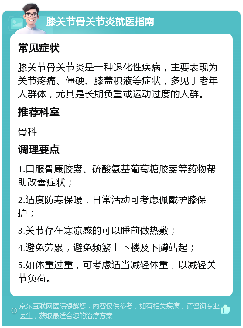 膝关节骨关节炎就医指南 常见症状 膝关节骨关节炎是一种退化性疾病，主要表现为关节疼痛、僵硬、膝盖积液等症状，多见于老年人群体，尤其是长期负重或运动过度的人群。 推荐科室 骨科 调理要点 1.口服骨康胶囊、硫酸氨基葡萄糖胶囊等药物帮助改善症状； 2.适度防寒保暖，日常活动可考虑佩戴护膝保护； 3.关节存在寒凉感的可以睡前做热敷； 4.避免劳累，避免频繁上下楼及下蹲站起； 5.如体重过重，可考虑适当减轻体重，以减轻关节负荷。