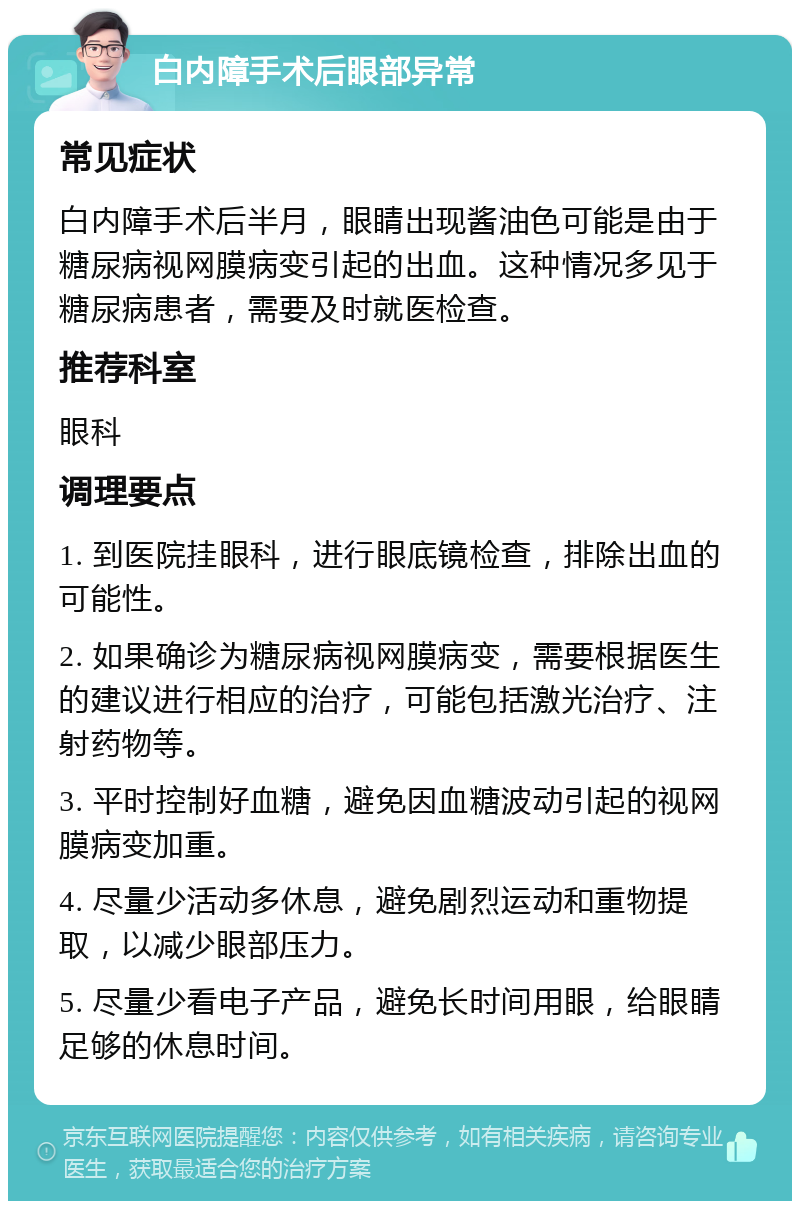 白内障手术后眼部异常 常见症状 白内障手术后半月，眼睛出现酱油色可能是由于糖尿病视网膜病变引起的出血。这种情况多见于糖尿病患者，需要及时就医检查。 推荐科室 眼科 调理要点 1. 到医院挂眼科，进行眼底镜检查，排除出血的可能性。 2. 如果确诊为糖尿病视网膜病变，需要根据医生的建议进行相应的治疗，可能包括激光治疗、注射药物等。 3. 平时控制好血糖，避免因血糖波动引起的视网膜病变加重。 4. 尽量少活动多休息，避免剧烈运动和重物提取，以减少眼部压力。 5. 尽量少看电子产品，避免长时间用眼，给眼睛足够的休息时间。