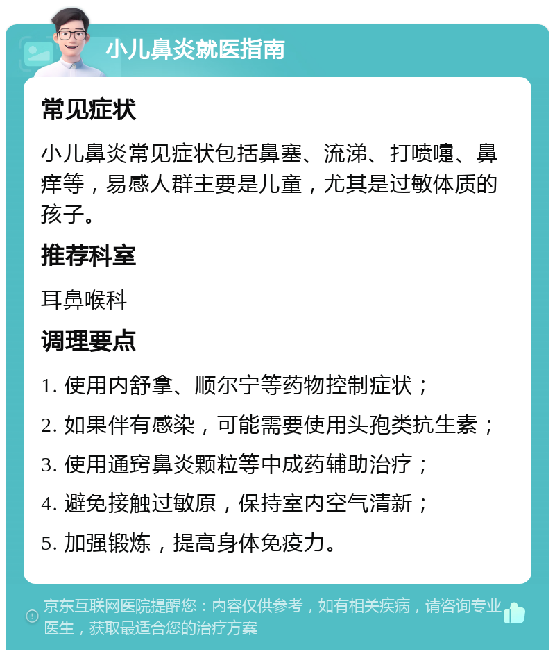 小儿鼻炎就医指南 常见症状 小儿鼻炎常见症状包括鼻塞、流涕、打喷嚏、鼻痒等，易感人群主要是儿童，尤其是过敏体质的孩子。 推荐科室 耳鼻喉科 调理要点 1. 使用内舒拿、顺尔宁等药物控制症状； 2. 如果伴有感染，可能需要使用头孢类抗生素； 3. 使用通窍鼻炎颗粒等中成药辅助治疗； 4. 避免接触过敏原，保持室内空气清新； 5. 加强锻炼，提高身体免疫力。