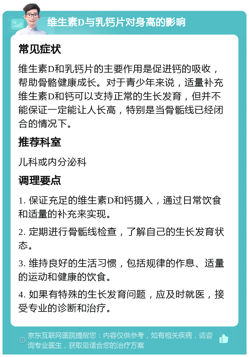 维生素D与乳钙片对身高的影响 常见症状 维生素D和乳钙片的主要作用是促进钙的吸收，帮助骨骼健康成长。对于青少年来说，适量补充维生素D和钙可以支持正常的生长发育，但并不能保证一定能让人长高，特别是当骨骺线已经闭合的情况下。 推荐科室 儿科或内分泌科 调理要点 1. 保证充足的维生素D和钙摄入，通过日常饮食和适量的补充来实现。 2. 定期进行骨骺线检查，了解自己的生长发育状态。 3. 维持良好的生活习惯，包括规律的作息、适量的运动和健康的饮食。 4. 如果有特殊的生长发育问题，应及时就医，接受专业的诊断和治疗。