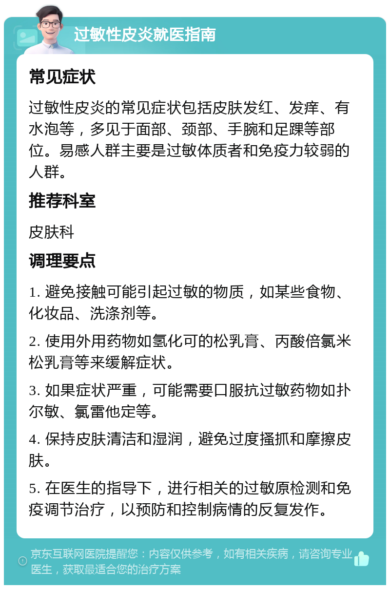 过敏性皮炎就医指南 常见症状 过敏性皮炎的常见症状包括皮肤发红、发痒、有水泡等，多见于面部、颈部、手腕和足踝等部位。易感人群主要是过敏体质者和免疫力较弱的人群。 推荐科室 皮肤科 调理要点 1. 避免接触可能引起过敏的物质，如某些食物、化妆品、洗涤剂等。 2. 使用外用药物如氢化可的松乳膏、丙酸倍氯米松乳膏等来缓解症状。 3. 如果症状严重，可能需要口服抗过敏药物如扑尔敏、氯雷他定等。 4. 保持皮肤清洁和湿润，避免过度搔抓和摩擦皮肤。 5. 在医生的指导下，进行相关的过敏原检测和免疫调节治疗，以预防和控制病情的反复发作。