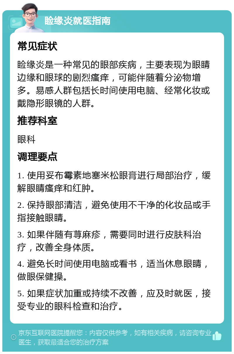 睑缘炎就医指南 常见症状 睑缘炎是一种常见的眼部疾病，主要表现为眼睛边缘和眼球的剧烈瘙痒，可能伴随着分泌物增多。易感人群包括长时间使用电脑、经常化妆或戴隐形眼镜的人群。 推荐科室 眼科 调理要点 1. 使用妥布霉素地塞米松眼膏进行局部治疗，缓解眼睛瘙痒和红肿。 2. 保持眼部清洁，避免使用不干净的化妆品或手指接触眼睛。 3. 如果伴随有荨麻疹，需要同时进行皮肤科治疗，改善全身体质。 4. 避免长时间使用电脑或看书，适当休息眼睛，做眼保健操。 5. 如果症状加重或持续不改善，应及时就医，接受专业的眼科检查和治疗。