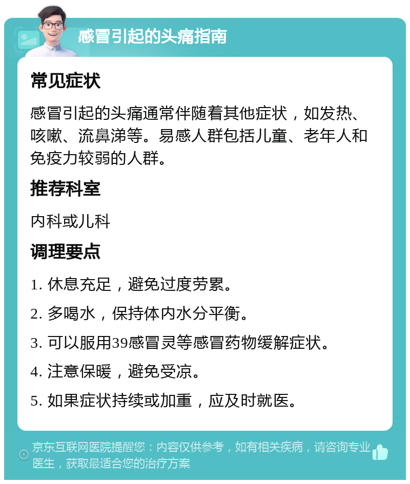 感冒引起的头痛指南 常见症状 感冒引起的头痛通常伴随着其他症状，如发热、咳嗽、流鼻涕等。易感人群包括儿童、老年人和免疫力较弱的人群。 推荐科室 内科或儿科 调理要点 1. 休息充足，避免过度劳累。 2. 多喝水，保持体内水分平衡。 3. 可以服用39感冒灵等感冒药物缓解症状。 4. 注意保暖，避免受凉。 5. 如果症状持续或加重，应及时就医。