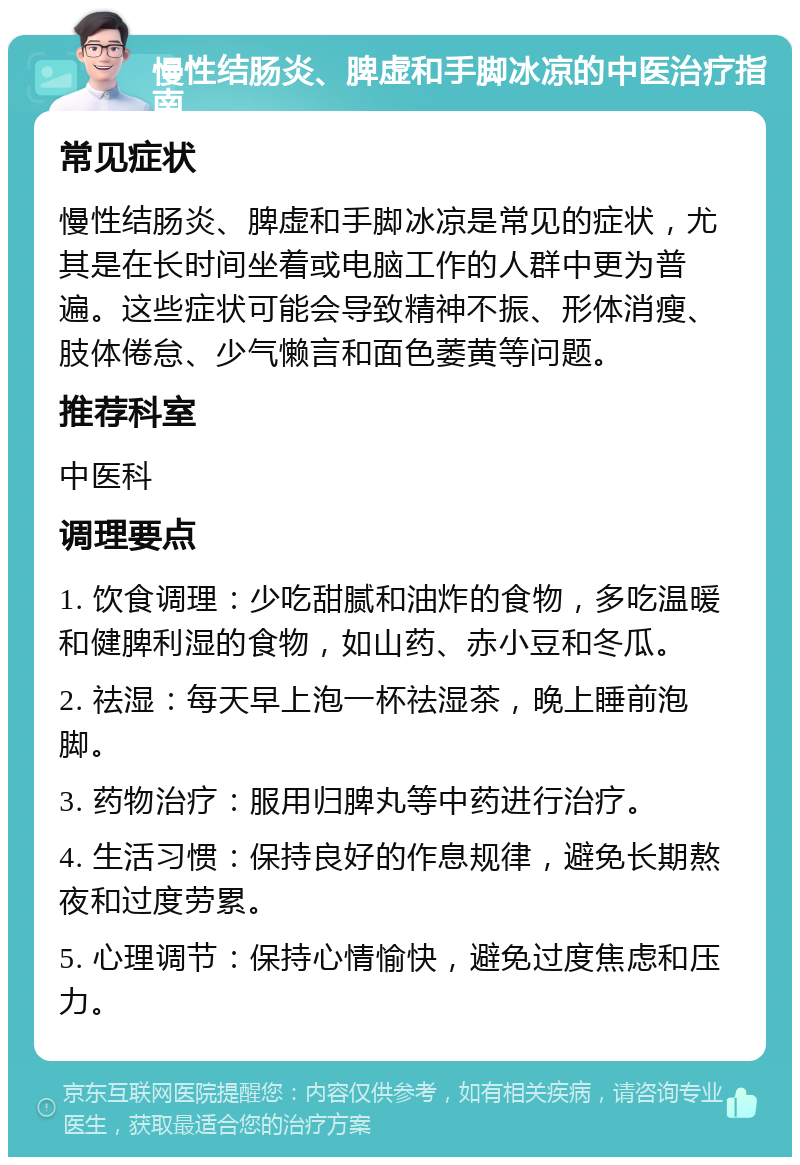 慢性结肠炎、脾虚和手脚冰凉的中医治疗指南 常见症状 慢性结肠炎、脾虚和手脚冰凉是常见的症状，尤其是在长时间坐着或电脑工作的人群中更为普遍。这些症状可能会导致精神不振、形体消瘦、肢体倦怠、少气懒言和面色萎黄等问题。 推荐科室 中医科 调理要点 1. 饮食调理：少吃甜腻和油炸的食物，多吃温暖和健脾利湿的食物，如山药、赤小豆和冬瓜。 2. 祛湿：每天早上泡一杯祛湿茶，晚上睡前泡脚。 3. 药物治疗：服用归脾丸等中药进行治疗。 4. 生活习惯：保持良好的作息规律，避免长期熬夜和过度劳累。 5. 心理调节：保持心情愉快，避免过度焦虑和压力。