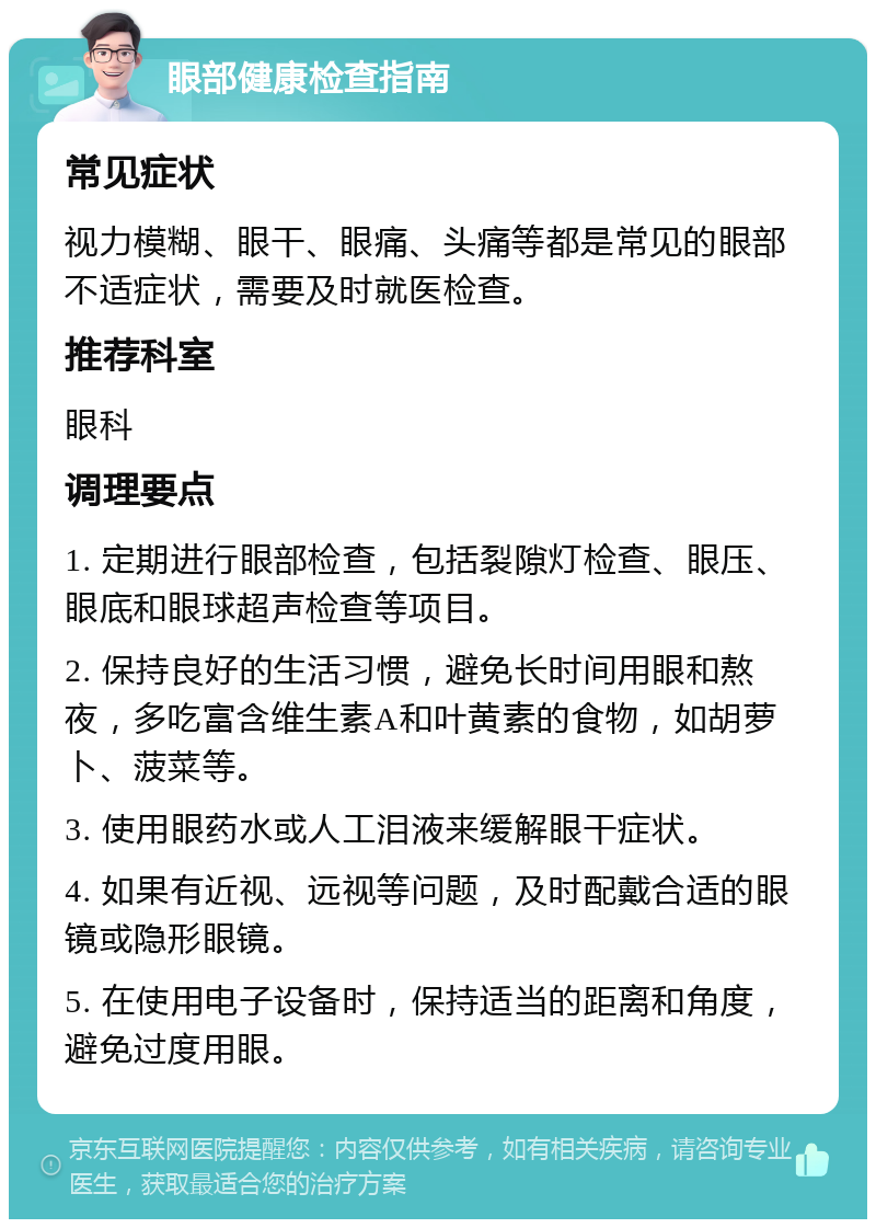 眼部健康检查指南 常见症状 视力模糊、眼干、眼痛、头痛等都是常见的眼部不适症状，需要及时就医检查。 推荐科室 眼科 调理要点 1. 定期进行眼部检查，包括裂隙灯检查、眼压、眼底和眼球超声检查等项目。 2. 保持良好的生活习惯，避免长时间用眼和熬夜，多吃富含维生素A和叶黄素的食物，如胡萝卜、菠菜等。 3. 使用眼药水或人工泪液来缓解眼干症状。 4. 如果有近视、远视等问题，及时配戴合适的眼镜或隐形眼镜。 5. 在使用电子设备时，保持适当的距离和角度，避免过度用眼。