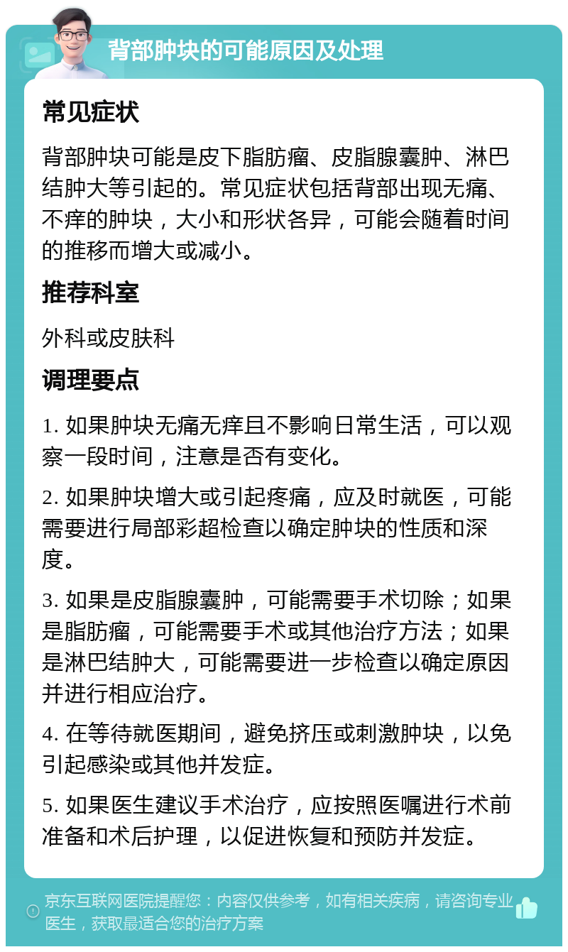 背部肿块的可能原因及处理 常见症状 背部肿块可能是皮下脂肪瘤、皮脂腺囊肿、淋巴结肿大等引起的。常见症状包括背部出现无痛、不痒的肿块，大小和形状各异，可能会随着时间的推移而增大或减小。 推荐科室 外科或皮肤科 调理要点 1. 如果肿块无痛无痒且不影响日常生活，可以观察一段时间，注意是否有变化。 2. 如果肿块增大或引起疼痛，应及时就医，可能需要进行局部彩超检查以确定肿块的性质和深度。 3. 如果是皮脂腺囊肿，可能需要手术切除；如果是脂肪瘤，可能需要手术或其他治疗方法；如果是淋巴结肿大，可能需要进一步检查以确定原因并进行相应治疗。 4. 在等待就医期间，避免挤压或刺激肿块，以免引起感染或其他并发症。 5. 如果医生建议手术治疗，应按照医嘱进行术前准备和术后护理，以促进恢复和预防并发症。