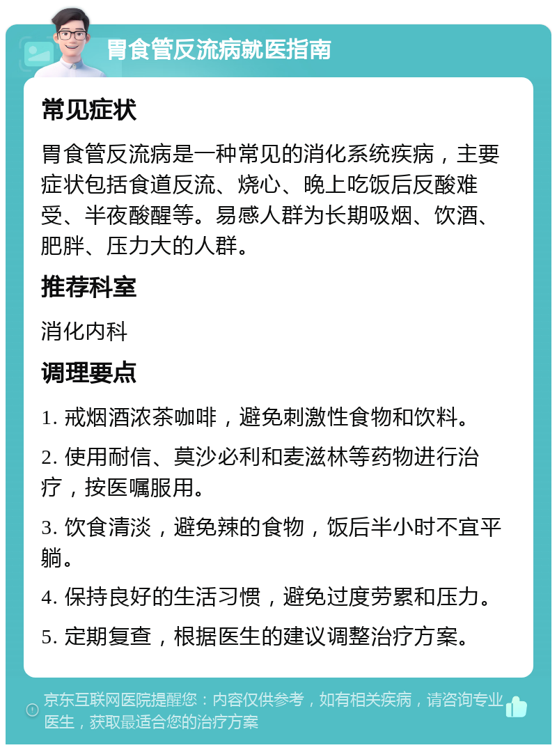 胃食管反流病就医指南 常见症状 胃食管反流病是一种常见的消化系统疾病，主要症状包括食道反流、烧心、晚上吃饭后反酸难受、半夜酸醒等。易感人群为长期吸烟、饮酒、肥胖、压力大的人群。 推荐科室 消化内科 调理要点 1. 戒烟酒浓茶咖啡，避免刺激性食物和饮料。 2. 使用耐信、莫沙必利和麦滋林等药物进行治疗，按医嘱服用。 3. 饮食清淡，避免辣的食物，饭后半小时不宜平躺。 4. 保持良好的生活习惯，避免过度劳累和压力。 5. 定期复查，根据医生的建议调整治疗方案。