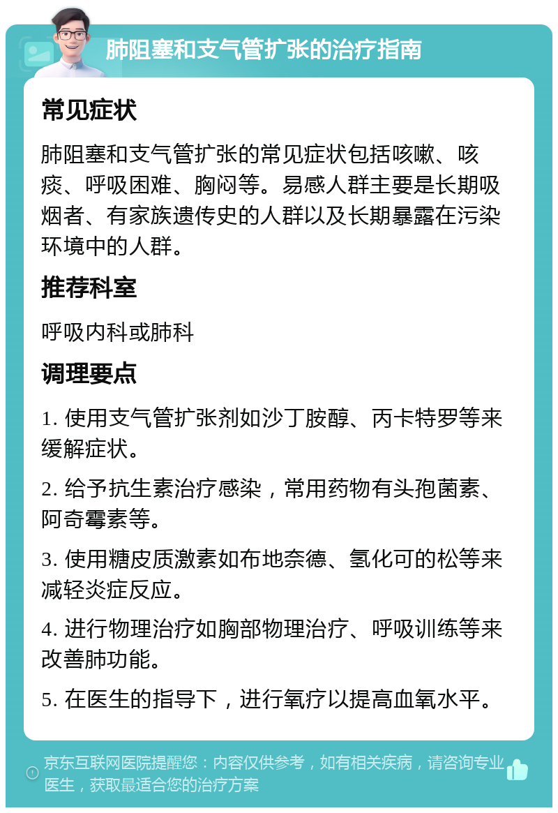 肺阻塞和支气管扩张的治疗指南 常见症状 肺阻塞和支气管扩张的常见症状包括咳嗽、咳痰、呼吸困难、胸闷等。易感人群主要是长期吸烟者、有家族遗传史的人群以及长期暴露在污染环境中的人群。 推荐科室 呼吸内科或肺科 调理要点 1. 使用支气管扩张剂如沙丁胺醇、丙卡特罗等来缓解症状。 2. 给予抗生素治疗感染，常用药物有头孢菌素、阿奇霉素等。 3. 使用糖皮质激素如布地奈德、氢化可的松等来减轻炎症反应。 4. 进行物理治疗如胸部物理治疗、呼吸训练等来改善肺功能。 5. 在医生的指导下，进行氧疗以提高血氧水平。