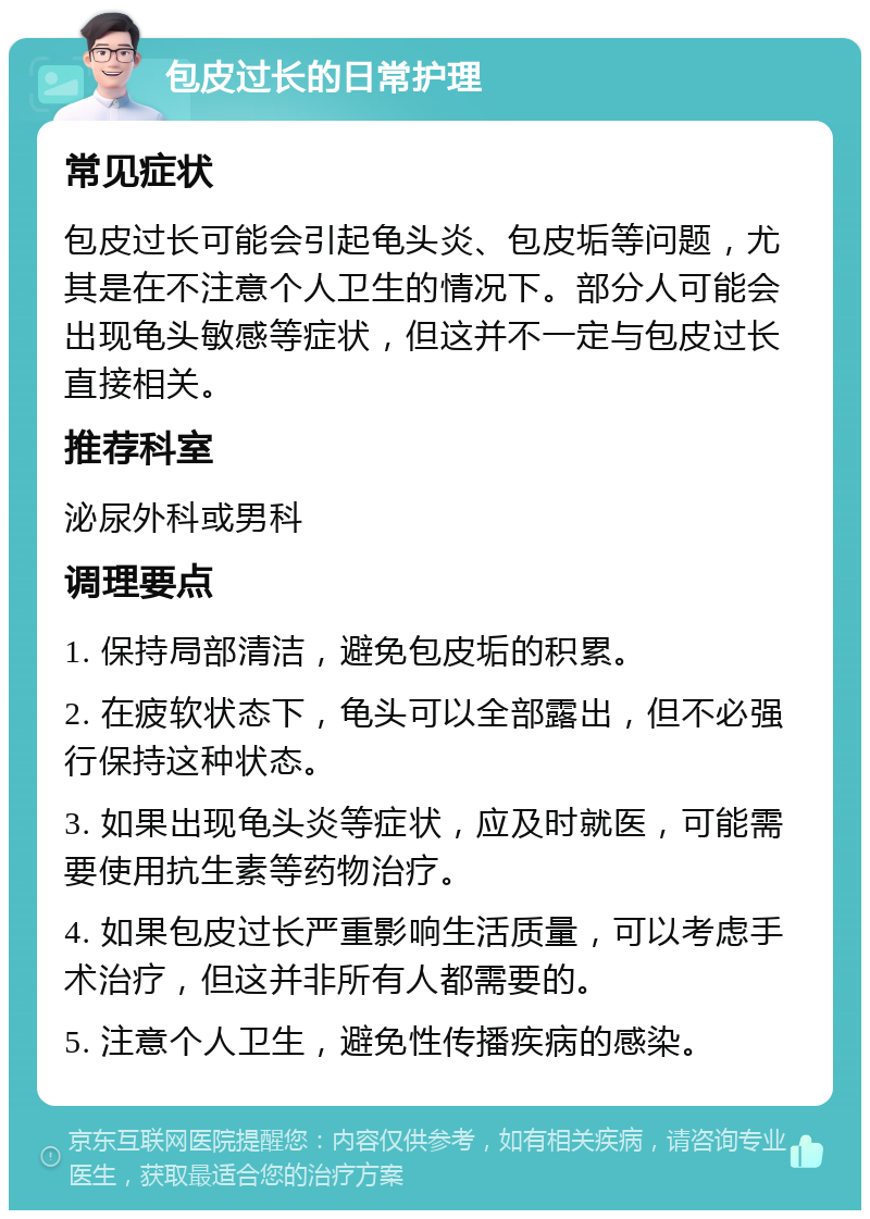 包皮过长的日常护理 常见症状 包皮过长可能会引起龟头炎、包皮垢等问题，尤其是在不注意个人卫生的情况下。部分人可能会出现龟头敏感等症状，但这并不一定与包皮过长直接相关。 推荐科室 泌尿外科或男科 调理要点 1. 保持局部清洁，避免包皮垢的积累。 2. 在疲软状态下，龟头可以全部露出，但不必强行保持这种状态。 3. 如果出现龟头炎等症状，应及时就医，可能需要使用抗生素等药物治疗。 4. 如果包皮过长严重影响生活质量，可以考虑手术治疗，但这并非所有人都需要的。 5. 注意个人卫生，避免性传播疾病的感染。