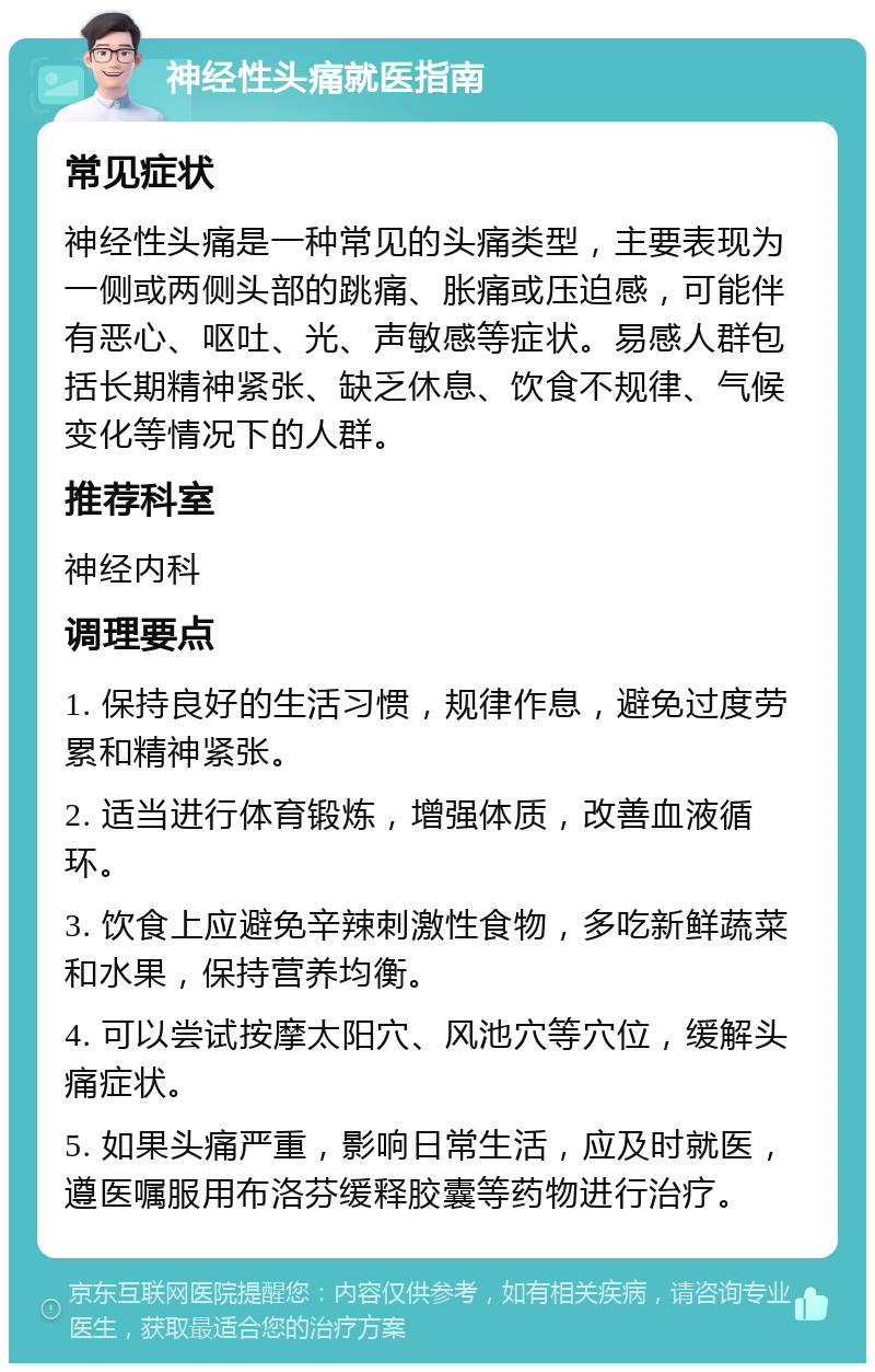 神经性头痛就医指南 常见症状 神经性头痛是一种常见的头痛类型，主要表现为一侧或两侧头部的跳痛、胀痛或压迫感，可能伴有恶心、呕吐、光、声敏感等症状。易感人群包括长期精神紧张、缺乏休息、饮食不规律、气候变化等情况下的人群。 推荐科室 神经内科 调理要点 1. 保持良好的生活习惯，规律作息，避免过度劳累和精神紧张。 2. 适当进行体育锻炼，增强体质，改善血液循环。 3. 饮食上应避免辛辣刺激性食物，多吃新鲜蔬菜和水果，保持营养均衡。 4. 可以尝试按摩太阳穴、风池穴等穴位，缓解头痛症状。 5. 如果头痛严重，影响日常生活，应及时就医，遵医嘱服用布洛芬缓释胶囊等药物进行治疗。