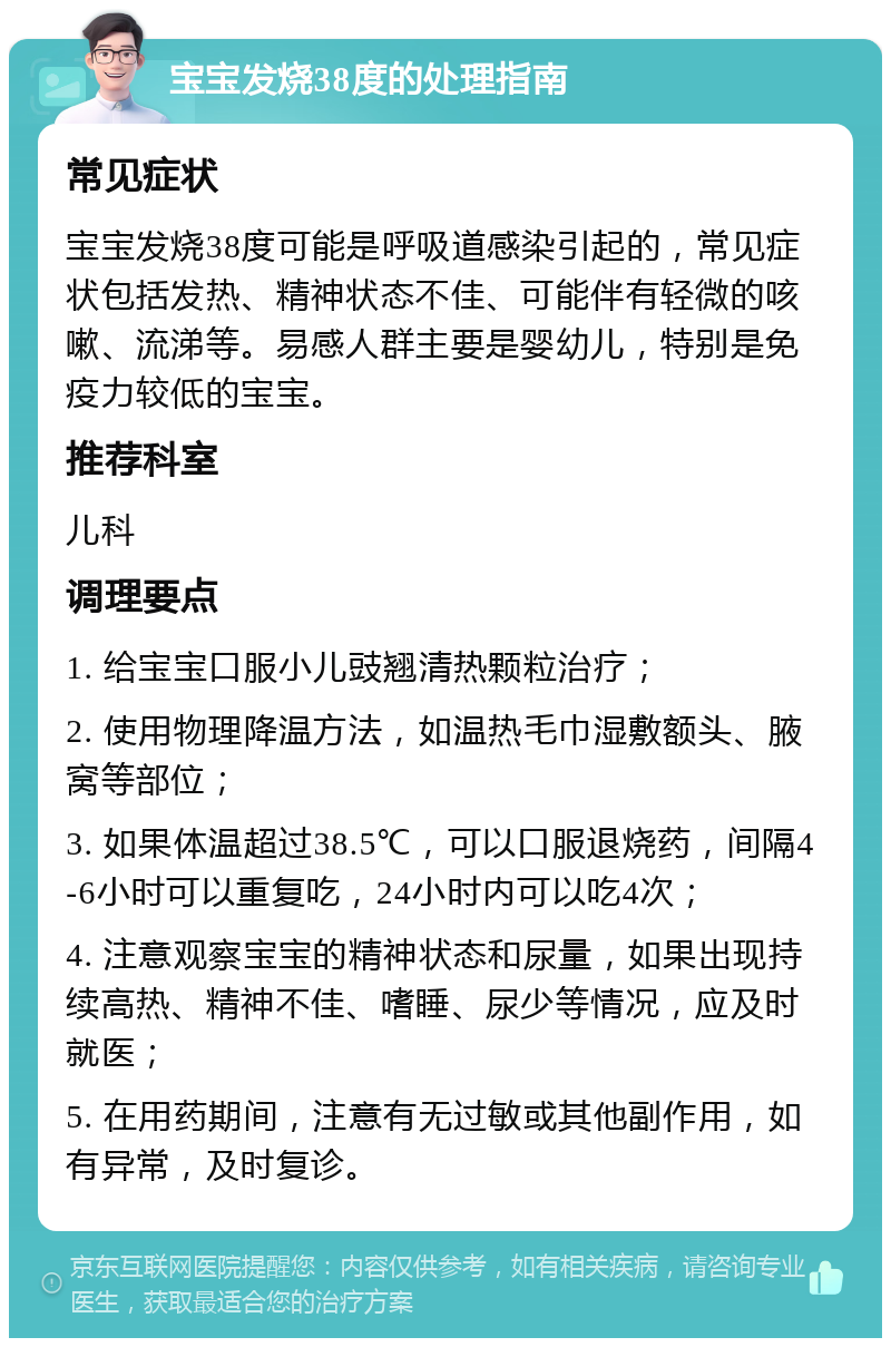 宝宝发烧38度的处理指南 常见症状 宝宝发烧38度可能是呼吸道感染引起的，常见症状包括发热、精神状态不佳、可能伴有轻微的咳嗽、流涕等。易感人群主要是婴幼儿，特别是免疫力较低的宝宝。 推荐科室 儿科 调理要点 1. 给宝宝口服小儿豉翘清热颗粒治疗； 2. 使用物理降温方法，如温热毛巾湿敷额头、腋窝等部位； 3. 如果体温超过38.5℃，可以口服退烧药，间隔4-6小时可以重复吃，24小时内可以吃4次； 4. 注意观察宝宝的精神状态和尿量，如果出现持续高热、精神不佳、嗜睡、尿少等情况，应及时就医； 5. 在用药期间，注意有无过敏或其他副作用，如有异常，及时复诊。