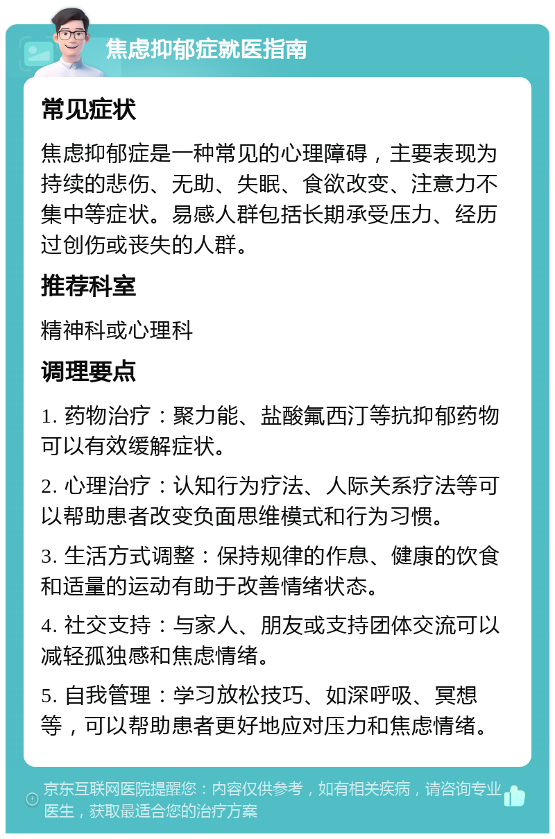 焦虑抑郁症就医指南 常见症状 焦虑抑郁症是一种常见的心理障碍，主要表现为持续的悲伤、无助、失眠、食欲改变、注意力不集中等症状。易感人群包括长期承受压力、经历过创伤或丧失的人群。 推荐科室 精神科或心理科 调理要点 1. 药物治疗：聚力能、盐酸氟西汀等抗抑郁药物可以有效缓解症状。 2. 心理治疗：认知行为疗法、人际关系疗法等可以帮助患者改变负面思维模式和行为习惯。 3. 生活方式调整：保持规律的作息、健康的饮食和适量的运动有助于改善情绪状态。 4. 社交支持：与家人、朋友或支持团体交流可以减轻孤独感和焦虑情绪。 5. 自我管理：学习放松技巧、如深呼吸、冥想等，可以帮助患者更好地应对压力和焦虑情绪。