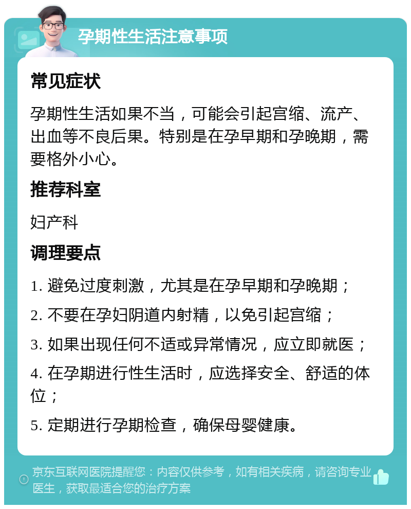 孕期性生活注意事项 常见症状 孕期性生活如果不当，可能会引起宫缩、流产、出血等不良后果。特别是在孕早期和孕晚期，需要格外小心。 推荐科室 妇产科 调理要点 1. 避免过度刺激，尤其是在孕早期和孕晚期； 2. 不要在孕妇阴道内射精，以免引起宫缩； 3. 如果出现任何不适或异常情况，应立即就医； 4. 在孕期进行性生活时，应选择安全、舒适的体位； 5. 定期进行孕期检查，确保母婴健康。