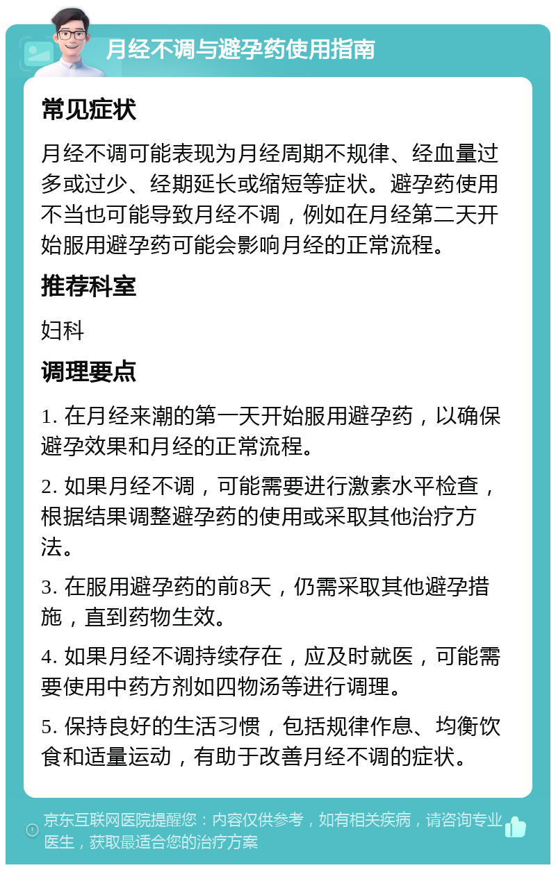 月经不调与避孕药使用指南 常见症状 月经不调可能表现为月经周期不规律、经血量过多或过少、经期延长或缩短等症状。避孕药使用不当也可能导致月经不调，例如在月经第二天开始服用避孕药可能会影响月经的正常流程。 推荐科室 妇科 调理要点 1. 在月经来潮的第一天开始服用避孕药，以确保避孕效果和月经的正常流程。 2. 如果月经不调，可能需要进行激素水平检查，根据结果调整避孕药的使用或采取其他治疗方法。 3. 在服用避孕药的前8天，仍需采取其他避孕措施，直到药物生效。 4. 如果月经不调持续存在，应及时就医，可能需要使用中药方剂如四物汤等进行调理。 5. 保持良好的生活习惯，包括规律作息、均衡饮食和适量运动，有助于改善月经不调的症状。