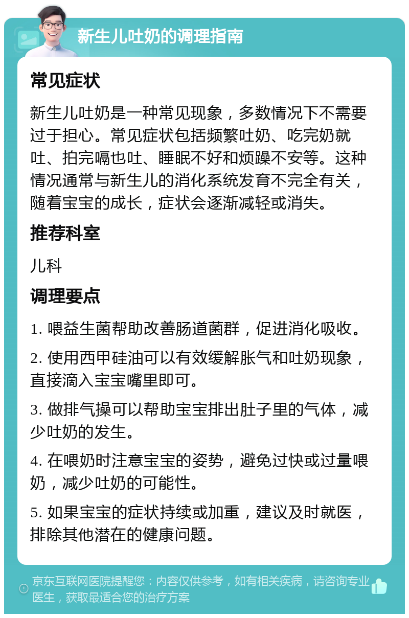 新生儿吐奶的调理指南 常见症状 新生儿吐奶是一种常见现象，多数情况下不需要过于担心。常见症状包括频繁吐奶、吃完奶就吐、拍完嗝也吐、睡眠不好和烦躁不安等。这种情况通常与新生儿的消化系统发育不完全有关，随着宝宝的成长，症状会逐渐减轻或消失。 推荐科室 儿科 调理要点 1. 喂益生菌帮助改善肠道菌群，促进消化吸收。 2. 使用西甲硅油可以有效缓解胀气和吐奶现象，直接滴入宝宝嘴里即可。 3. 做排气操可以帮助宝宝排出肚子里的气体，减少吐奶的发生。 4. 在喂奶时注意宝宝的姿势，避免过快或过量喂奶，减少吐奶的可能性。 5. 如果宝宝的症状持续或加重，建议及时就医，排除其他潜在的健康问题。