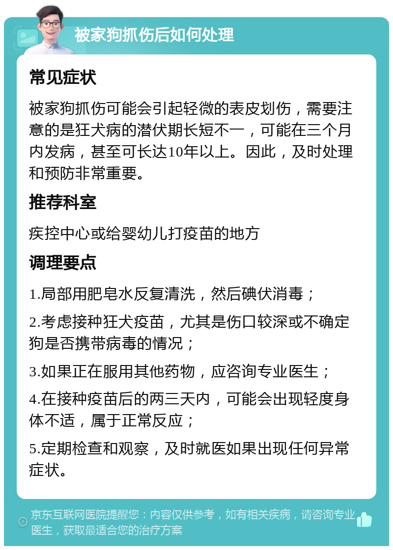 被家狗抓伤后如何处理 常见症状 被家狗抓伤可能会引起轻微的表皮划伤，需要注意的是狂犬病的潜伏期长短不一，可能在三个月内发病，甚至可长达10年以上。因此，及时处理和预防非常重要。 推荐科室 疾控中心或给婴幼儿打疫苗的地方 调理要点 1.局部用肥皂水反复清洗，然后碘伏消毒； 2.考虑接种狂犬疫苗，尤其是伤口较深或不确定狗是否携带病毒的情况； 3.如果正在服用其他药物，应咨询专业医生； 4.在接种疫苗后的两三天内，可能会出现轻度身体不适，属于正常反应； 5.定期检查和观察，及时就医如果出现任何异常症状。