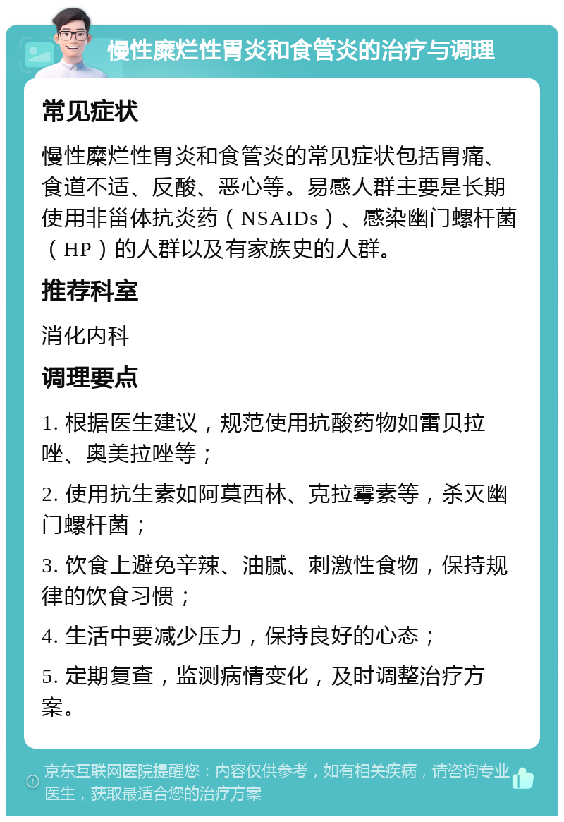 慢性糜烂性胃炎和食管炎的治疗与调理 常见症状 慢性糜烂性胃炎和食管炎的常见症状包括胃痛、食道不适、反酸、恶心等。易感人群主要是长期使用非甾体抗炎药（NSAIDs）、感染幽门螺杆菌（HP）的人群以及有家族史的人群。 推荐科室 消化内科 调理要点 1. 根据医生建议，规范使用抗酸药物如雷贝拉唑、奥美拉唑等； 2. 使用抗生素如阿莫西林、克拉霉素等，杀灭幽门螺杆菌； 3. 饮食上避免辛辣、油腻、刺激性食物，保持规律的饮食习惯； 4. 生活中要减少压力，保持良好的心态； 5. 定期复查，监测病情变化，及时调整治疗方案。