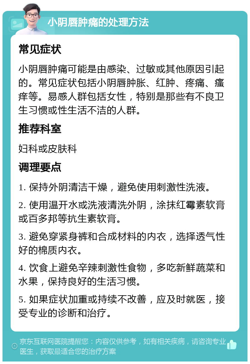 小阴唇肿痛的处理方法 常见症状 小阴唇肿痛可能是由感染、过敏或其他原因引起的。常见症状包括小阴唇肿胀、红肿、疼痛、瘙痒等。易感人群包括女性，特别是那些有不良卫生习惯或性生活不洁的人群。 推荐科室 妇科或皮肤科 调理要点 1. 保持外阴清洁干燥，避免使用刺激性洗液。 2. 使用温开水或洗液清洗外阴，涂抹红霉素软膏或百多邦等抗生素软膏。 3. 避免穿紧身裤和合成材料的内衣，选择透气性好的棉质内衣。 4. 饮食上避免辛辣刺激性食物，多吃新鲜蔬菜和水果，保持良好的生活习惯。 5. 如果症状加重或持续不改善，应及时就医，接受专业的诊断和治疗。