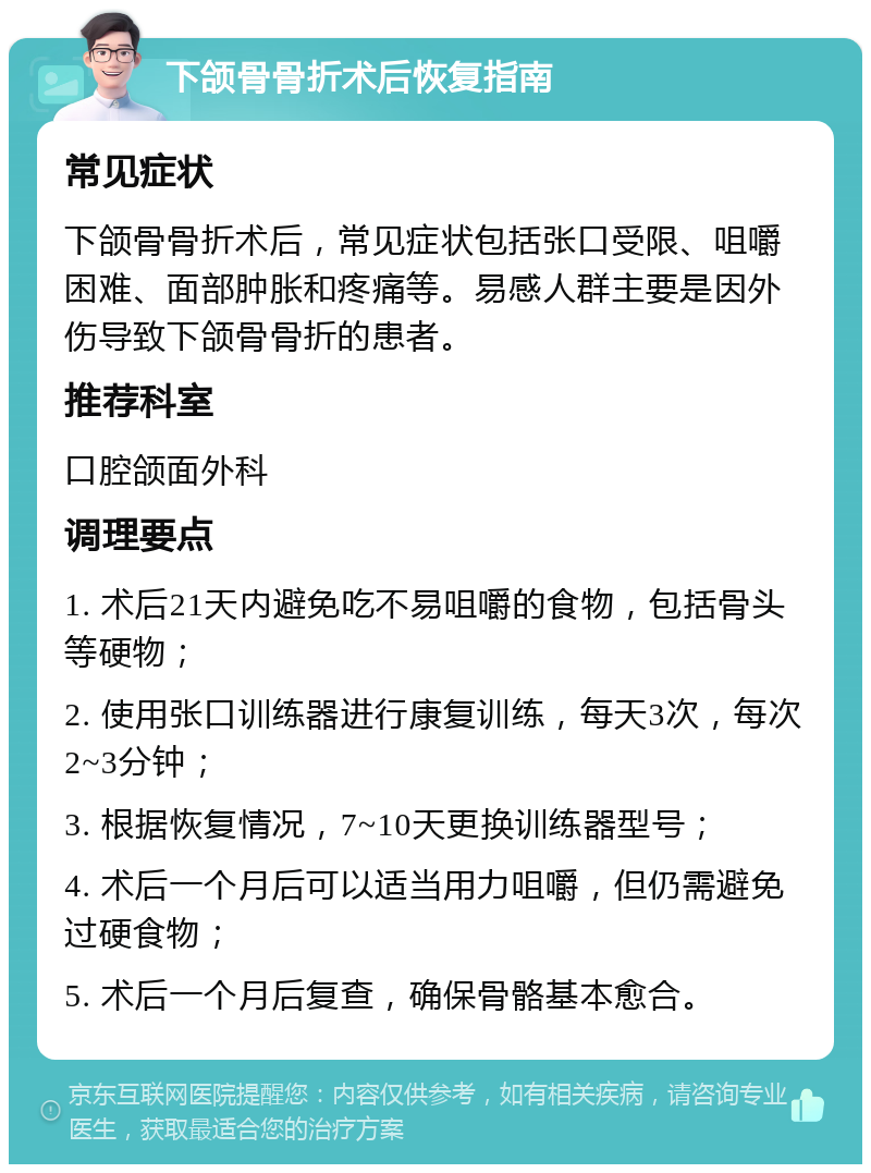 下颌骨骨折术后恢复指南 常见症状 下颌骨骨折术后，常见症状包括张口受限、咀嚼困难、面部肿胀和疼痛等。易感人群主要是因外伤导致下颌骨骨折的患者。 推荐科室 口腔颌面外科 调理要点 1. 术后21天内避免吃不易咀嚼的食物，包括骨头等硬物； 2. 使用张口训练器进行康复训练，每天3次，每次2~3分钟； 3. 根据恢复情况，7~10天更换训练器型号； 4. 术后一个月后可以适当用力咀嚼，但仍需避免过硬食物； 5. 术后一个月后复查，确保骨骼基本愈合。