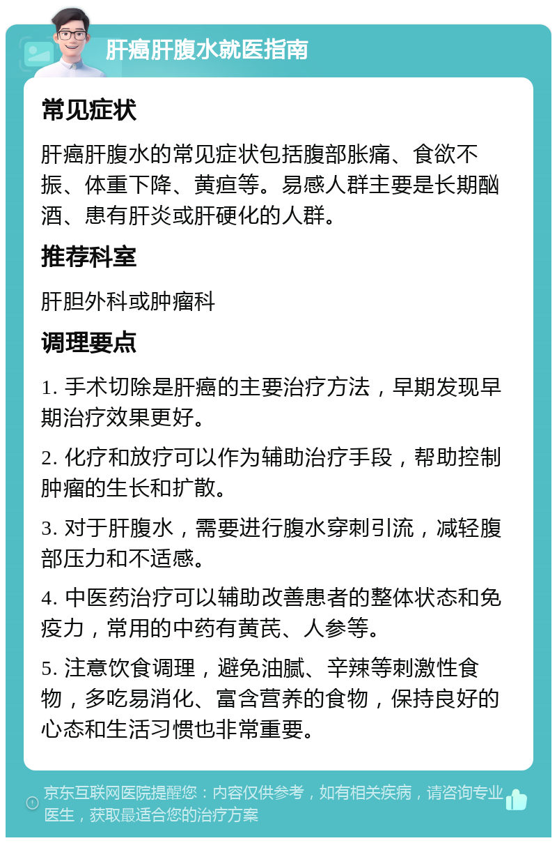 肝癌肝腹水就医指南 常见症状 肝癌肝腹水的常见症状包括腹部胀痛、食欲不振、体重下降、黄疸等。易感人群主要是长期酗酒、患有肝炎或肝硬化的人群。 推荐科室 肝胆外科或肿瘤科 调理要点 1. 手术切除是肝癌的主要治疗方法，早期发现早期治疗效果更好。 2. 化疗和放疗可以作为辅助治疗手段，帮助控制肿瘤的生长和扩散。 3. 对于肝腹水，需要进行腹水穿刺引流，减轻腹部压力和不适感。 4. 中医药治疗可以辅助改善患者的整体状态和免疫力，常用的中药有黄芪、人参等。 5. 注意饮食调理，避免油腻、辛辣等刺激性食物，多吃易消化、富含营养的食物，保持良好的心态和生活习惯也非常重要。