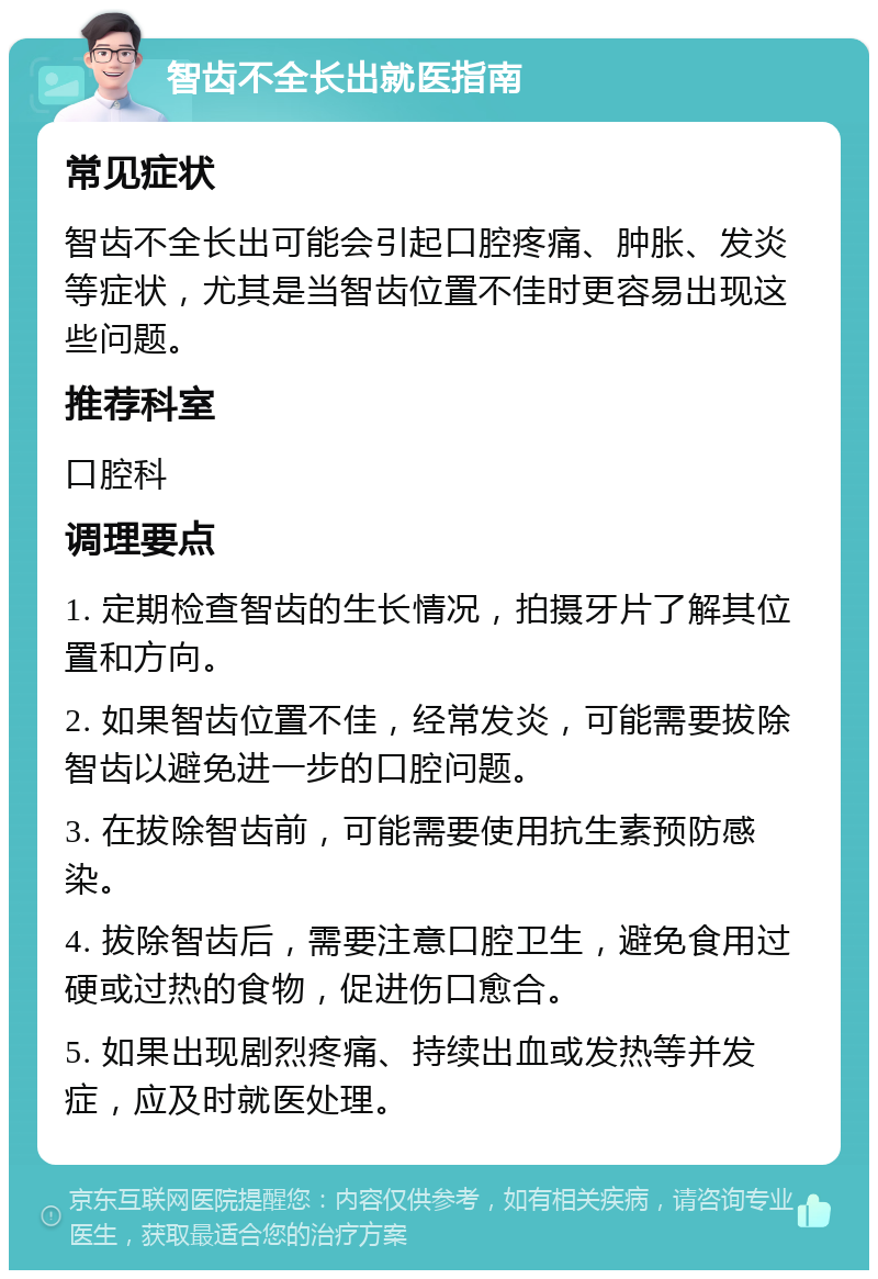 智齿不全长出就医指南 常见症状 智齿不全长出可能会引起口腔疼痛、肿胀、发炎等症状，尤其是当智齿位置不佳时更容易出现这些问题。 推荐科室 口腔科 调理要点 1. 定期检查智齿的生长情况，拍摄牙片了解其位置和方向。 2. 如果智齿位置不佳，经常发炎，可能需要拔除智齿以避免进一步的口腔问题。 3. 在拔除智齿前，可能需要使用抗生素预防感染。 4. 拔除智齿后，需要注意口腔卫生，避免食用过硬或过热的食物，促进伤口愈合。 5. 如果出现剧烈疼痛、持续出血或发热等并发症，应及时就医处理。