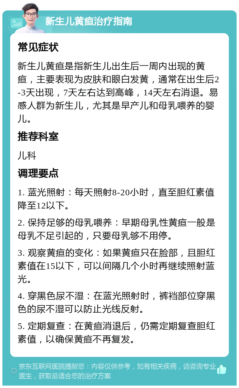 新生儿黄疸治疗指南 常见症状 新生儿黄疸是指新生儿出生后一周内出现的黄疸，主要表现为皮肤和眼白发黄，通常在出生后2-3天出现，7天左右达到高峰，14天左右消退。易感人群为新生儿，尤其是早产儿和母乳喂养的婴儿。 推荐科室 儿科 调理要点 1. 蓝光照射：每天照射8-20小时，直至胆红素值降至12以下。 2. 保持足够的母乳喂养：早期母乳性黄疸一般是母乳不足引起的，只要母乳够不用停。 3. 观察黄疸的变化：如果黄疸只在脸部，且胆红素值在15以下，可以间隔几个小时再继续照射蓝光。 4. 穿黑色尿不湿：在蓝光照射时，裤裆部位穿黑色的尿不湿可以防止光线反射。 5. 定期复查：在黄疸消退后，仍需定期复查胆红素值，以确保黄疸不再复发。