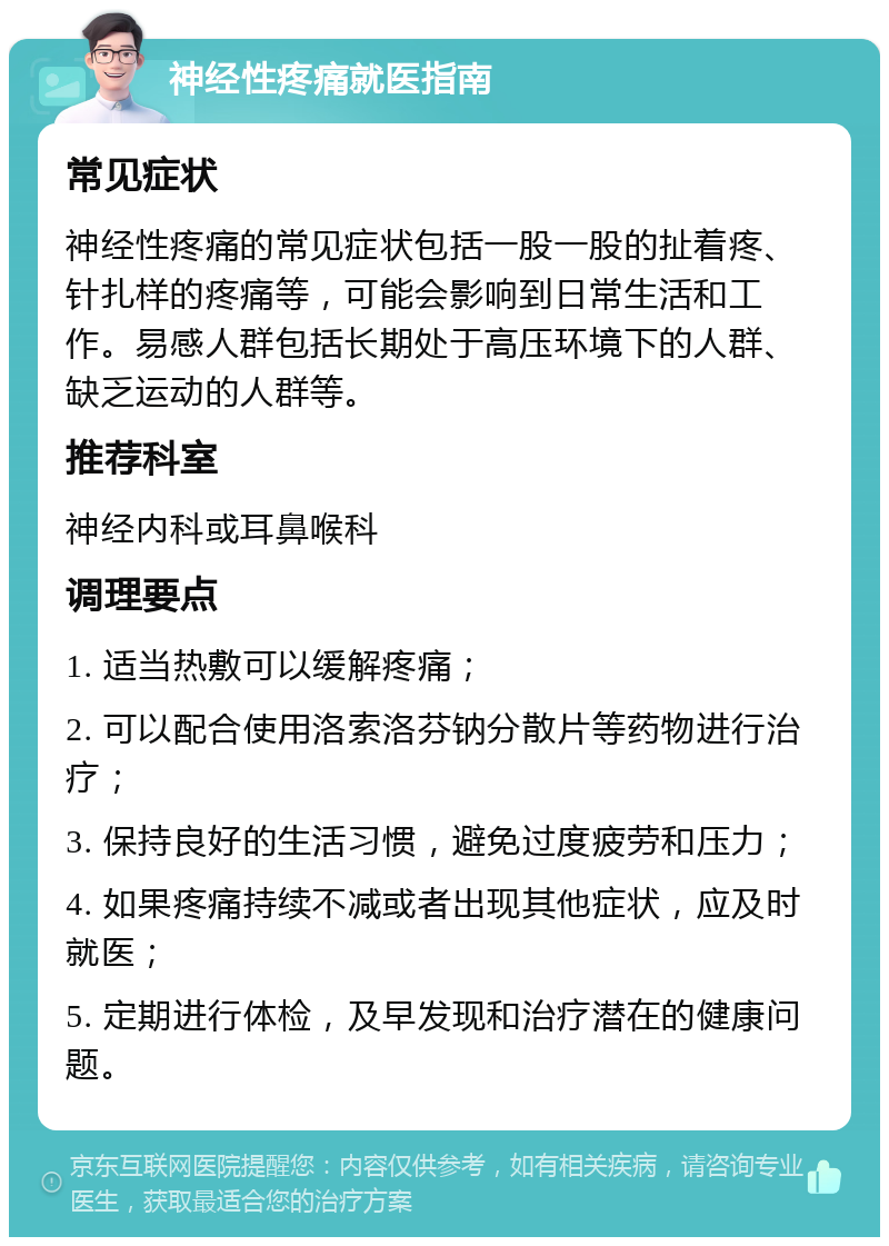 神经性疼痛就医指南 常见症状 神经性疼痛的常见症状包括一股一股的扯着疼、针扎样的疼痛等，可能会影响到日常生活和工作。易感人群包括长期处于高压环境下的人群、缺乏运动的人群等。 推荐科室 神经内科或耳鼻喉科 调理要点 1. 适当热敷可以缓解疼痛； 2. 可以配合使用洛索洛芬钠分散片等药物进行治疗； 3. 保持良好的生活习惯，避免过度疲劳和压力； 4. 如果疼痛持续不减或者出现其他症状，应及时就医； 5. 定期进行体检，及早发现和治疗潜在的健康问题。