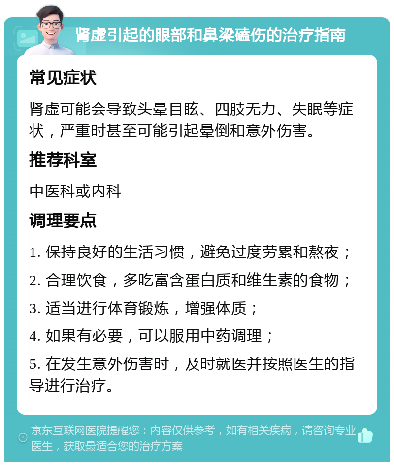 肾虚引起的眼部和鼻梁磕伤的治疗指南 常见症状 肾虚可能会导致头晕目眩、四肢无力、失眠等症状，严重时甚至可能引起晕倒和意外伤害。 推荐科室 中医科或内科 调理要点 1. 保持良好的生活习惯，避免过度劳累和熬夜； 2. 合理饮食，多吃富含蛋白质和维生素的食物； 3. 适当进行体育锻炼，增强体质； 4. 如果有必要，可以服用中药调理； 5. 在发生意外伤害时，及时就医并按照医生的指导进行治疗。