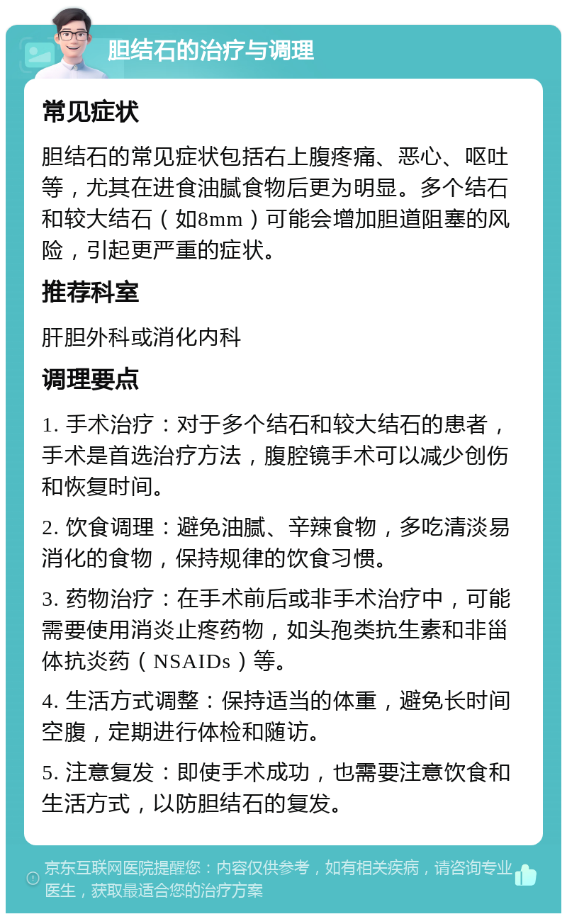 胆结石的治疗与调理 常见症状 胆结石的常见症状包括右上腹疼痛、恶心、呕吐等，尤其在进食油腻食物后更为明显。多个结石和较大结石（如8mm）可能会增加胆道阻塞的风险，引起更严重的症状。 推荐科室 肝胆外科或消化内科 调理要点 1. 手术治疗：对于多个结石和较大结石的患者，手术是首选治疗方法，腹腔镜手术可以减少创伤和恢复时间。 2. 饮食调理：避免油腻、辛辣食物，多吃清淡易消化的食物，保持规律的饮食习惯。 3. 药物治疗：在手术前后或非手术治疗中，可能需要使用消炎止疼药物，如头孢类抗生素和非甾体抗炎药（NSAIDs）等。 4. 生活方式调整：保持适当的体重，避免长时间空腹，定期进行体检和随访。 5. 注意复发：即使手术成功，也需要注意饮食和生活方式，以防胆结石的复发。