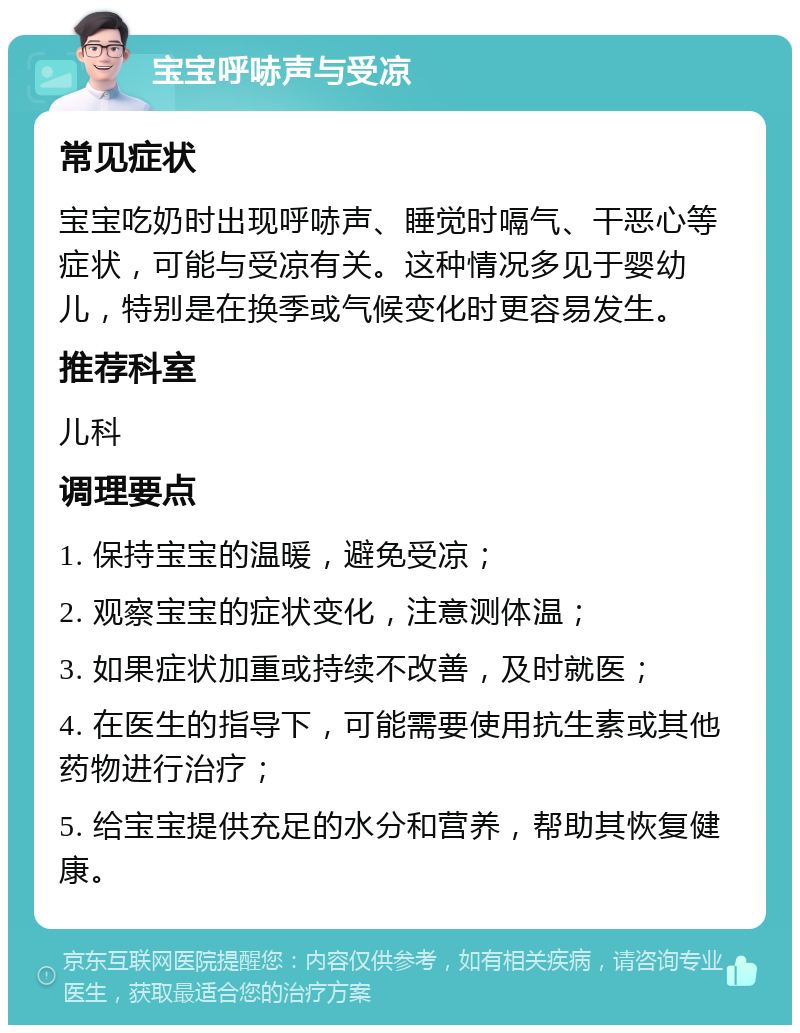 宝宝呼哧声与受凉 常见症状 宝宝吃奶时出现呼哧声、睡觉时嗝气、干恶心等症状，可能与受凉有关。这种情况多见于婴幼儿，特别是在换季或气候变化时更容易发生。 推荐科室 儿科 调理要点 1. 保持宝宝的温暖，避免受凉； 2. 观察宝宝的症状变化，注意测体温； 3. 如果症状加重或持续不改善，及时就医； 4. 在医生的指导下，可能需要使用抗生素或其他药物进行治疗； 5. 给宝宝提供充足的水分和营养，帮助其恢复健康。