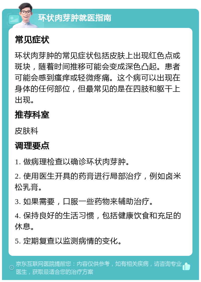 环状肉芽肿就医指南 常见症状 环状肉芽肿的常见症状包括皮肤上出现红色点或斑块，随着时间推移可能会变成深色凸起。患者可能会感到瘙痒或轻微疼痛。这个病可以出现在身体的任何部位，但最常见的是在四肢和躯干上出现。 推荐科室 皮肤科 调理要点 1. 做病理检查以确诊环状肉芽肿。 2. 使用医生开具的药膏进行局部治疗，例如卤米松乳膏。 3. 如果需要，口服一些药物来辅助治疗。 4. 保持良好的生活习惯，包括健康饮食和充足的休息。 5. 定期复查以监测病情的变化。