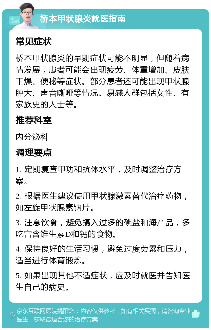 桥本甲状腺炎就医指南 常见症状 桥本甲状腺炎的早期症状可能不明显，但随着病情发展，患者可能会出现疲劳、体重增加、皮肤干燥、便秘等症状。部分患者还可能出现甲状腺肿大、声音嘶哑等情况。易感人群包括女性、有家族史的人士等。 推荐科室 内分泌科 调理要点 1. 定期复查甲功和抗体水平，及时调整治疗方案。 2. 根据医生建议使用甲状腺激素替代治疗药物，如左旋甲状腺素钠片。 3. 注意饮食，避免摄入过多的碘盐和海产品，多吃富含维生素D和钙的食物。 4. 保持良好的生活习惯，避免过度劳累和压力，适当进行体育锻炼。 5. 如果出现其他不适症状，应及时就医并告知医生自己的病史。