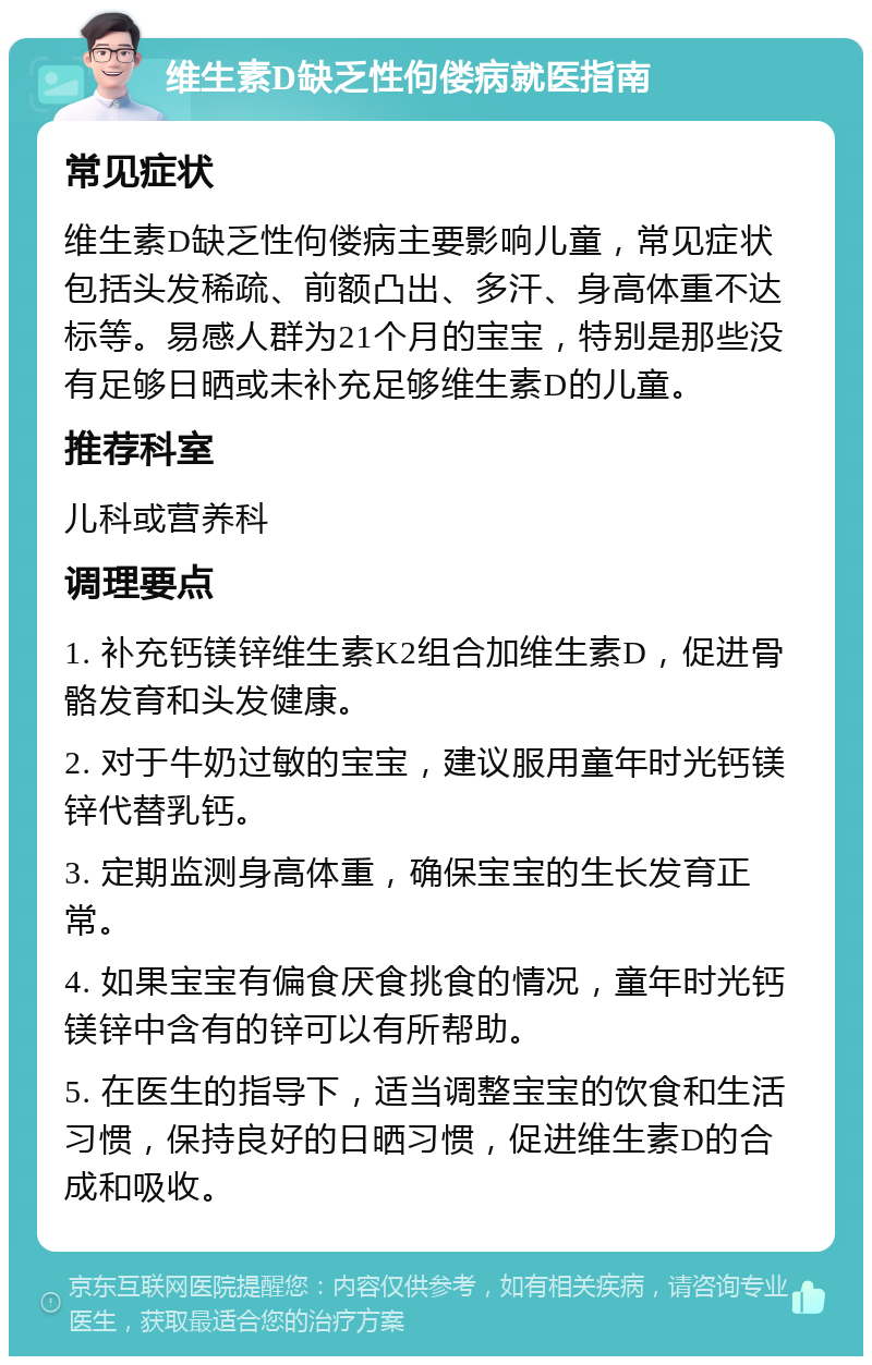 维生素D缺乏性佝偻病就医指南 常见症状 维生素D缺乏性佝偻病主要影响儿童，常见症状包括头发稀疏、前额凸出、多汗、身高体重不达标等。易感人群为21个月的宝宝，特别是那些没有足够日晒或未补充足够维生素D的儿童。 推荐科室 儿科或营养科 调理要点 1. 补充钙镁锌维生素K2组合加维生素D，促进骨骼发育和头发健康。 2. 对于牛奶过敏的宝宝，建议服用童年时光钙镁锌代替乳钙。 3. 定期监测身高体重，确保宝宝的生长发育正常。 4. 如果宝宝有偏食厌食挑食的情况，童年时光钙镁锌中含有的锌可以有所帮助。 5. 在医生的指导下，适当调整宝宝的饮食和生活习惯，保持良好的日晒习惯，促进维生素D的合成和吸收。