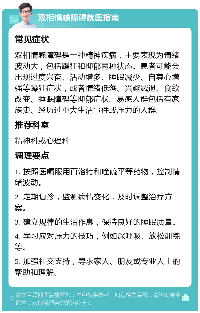 双相情感障碍就医指南 常见症状 双相情感障碍是一种精神疾病，主要表现为情绪波动大，包括躁狂和抑郁两种状态。患者可能会出现过度兴奋、活动增多、睡眠减少、自尊心增强等躁狂症状，或者情绪低落、兴趣减退、食欲改变、睡眠障碍等抑郁症状。易感人群包括有家族史、经历过重大生活事件或压力的人群。 推荐科室 精神科或心理科 调理要点 1. 按照医嘱服用百洛特和喹硫平等药物，控制情绪波动。 2. 定期复诊，监测病情变化，及时调整治疗方案。 3. 建立规律的生活作息，保持良好的睡眠质量。 4. 学习应对压力的技巧，例如深呼吸、放松训练等。 5. 加强社交支持，寻求家人、朋友或专业人士的帮助和理解。