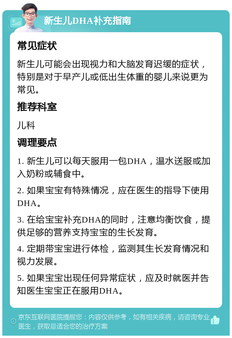 新生儿DHA补充指南 常见症状 新生儿可能会出现视力和大脑发育迟缓的症状，特别是对于早产儿或低出生体重的婴儿来说更为常见。 推荐科室 儿科 调理要点 1. 新生儿可以每天服用一包DHA，温水送服或加入奶粉或辅食中。 2. 如果宝宝有特殊情况，应在医生的指导下使用DHA。 3. 在给宝宝补充DHA的同时，注意均衡饮食，提供足够的营养支持宝宝的生长发育。 4. 定期带宝宝进行体检，监测其生长发育情况和视力发展。 5. 如果宝宝出现任何异常症状，应及时就医并告知医生宝宝正在服用DHA。