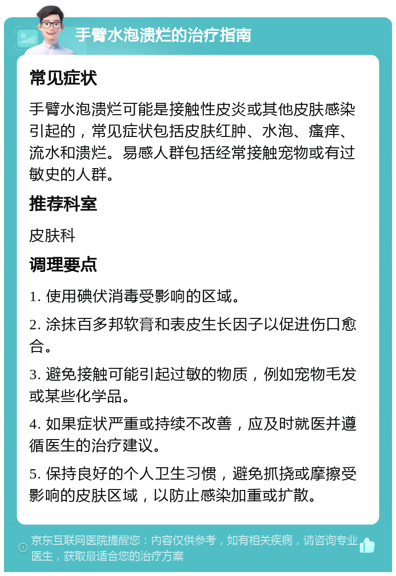 手臂水泡溃烂的治疗指南 常见症状 手臂水泡溃烂可能是接触性皮炎或其他皮肤感染引起的，常见症状包括皮肤红肿、水泡、瘙痒、流水和溃烂。易感人群包括经常接触宠物或有过敏史的人群。 推荐科室 皮肤科 调理要点 1. 使用碘伏消毒受影响的区域。 2. 涂抹百多邦软膏和表皮生长因子以促进伤口愈合。 3. 避免接触可能引起过敏的物质，例如宠物毛发或某些化学品。 4. 如果症状严重或持续不改善，应及时就医并遵循医生的治疗建议。 5. 保持良好的个人卫生习惯，避免抓挠或摩擦受影响的皮肤区域，以防止感染加重或扩散。