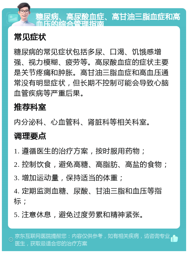 糖尿病、高尿酸血症、高甘油三脂血症和高血压的综合管理指南 常见症状 糖尿病的常见症状包括多尿、口渴、饥饿感增强、视力模糊、疲劳等。高尿酸血症的症状主要是关节疼痛和肿胀。高甘油三脂血症和高血压通常没有明显症状，但长期不控制可能会导致心脑血管疾病等严重后果。 推荐科室 内分泌科、心血管科、肾脏科等相关科室。 调理要点 1. 遵循医生的治疗方案，按时服用药物； 2. 控制饮食，避免高糖、高脂肪、高盐的食物； 3. 增加运动量，保持适当的体重； 4. 定期监测血糖、尿酸、甘油三脂和血压等指标； 5. 注意休息，避免过度劳累和精神紧张。