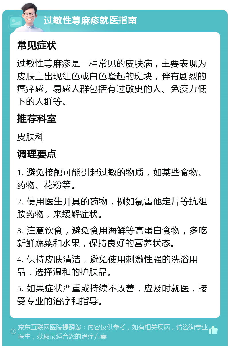 过敏性荨麻疹就医指南 常见症状 过敏性荨麻疹是一种常见的皮肤病，主要表现为皮肤上出现红色或白色隆起的斑块，伴有剧烈的瘙痒感。易感人群包括有过敏史的人、免疫力低下的人群等。 推荐科室 皮肤科 调理要点 1. 避免接触可能引起过敏的物质，如某些食物、药物、花粉等。 2. 使用医生开具的药物，例如氯雷他定片等抗组胺药物，来缓解症状。 3. 注意饮食，避免食用海鲜等高蛋白食物，多吃新鲜蔬菜和水果，保持良好的营养状态。 4. 保持皮肤清洁，避免使用刺激性强的洗浴用品，选择温和的护肤品。 5. 如果症状严重或持续不改善，应及时就医，接受专业的治疗和指导。