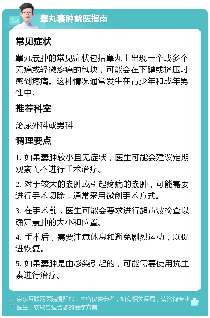 睾丸囊肿就医指南 常见症状 睾丸囊肿的常见症状包括睾丸上出现一个或多个无痛或轻微疼痛的包块，可能会在下蹲或挤压时感到疼痛。这种情况通常发生在青少年和成年男性中。 推荐科室 泌尿外科或男科 调理要点 1. 如果囊肿较小且无症状，医生可能会建议定期观察而不进行手术治疗。 2. 对于较大的囊肿或引起疼痛的囊肿，可能需要进行手术切除，通常采用微创手术方式。 3. 在手术前，医生可能会要求进行超声波检查以确定囊肿的大小和位置。 4. 手术后，需要注意休息和避免剧烈运动，以促进恢复。 5. 如果囊肿是由感染引起的，可能需要使用抗生素进行治疗。