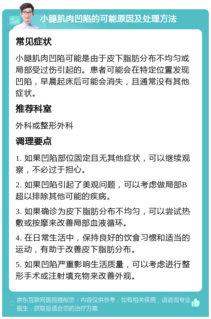 小腿肌肉凹陷的可能原因及处理方法 常见症状 小腿肌肉凹陷可能是由于皮下脂肪分布不均匀或局部受过伤引起的。患者可能会在特定位置发现凹陷，早晨起床后可能会消失，且通常没有其他症状。 推荐科室 外科或整形外科 调理要点 1. 如果凹陷部位固定且无其他症状，可以继续观察，不必过于担心。 2. 如果凹陷引起了美观问题，可以考虑做局部B超以排除其他可能的疾病。 3. 如果确诊为皮下脂肪分布不均匀，可以尝试热敷或按摩来改善局部血液循环。 4. 在日常生活中，保持良好的饮食习惯和适当的运动，有助于改善皮下脂肪分布。 5. 如果凹陷严重影响生活质量，可以考虑进行整形手术或注射填充物来改善外观。