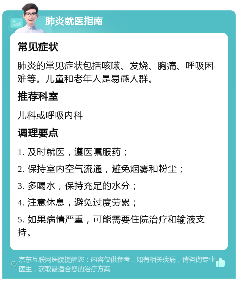 肺炎就医指南 常见症状 肺炎的常见症状包括咳嗽、发烧、胸痛、呼吸困难等。儿童和老年人是易感人群。 推荐科室 儿科或呼吸内科 调理要点 1. 及时就医，遵医嘱服药； 2. 保持室内空气流通，避免烟雾和粉尘； 3. 多喝水，保持充足的水分； 4. 注意休息，避免过度劳累； 5. 如果病情严重，可能需要住院治疗和输液支持。