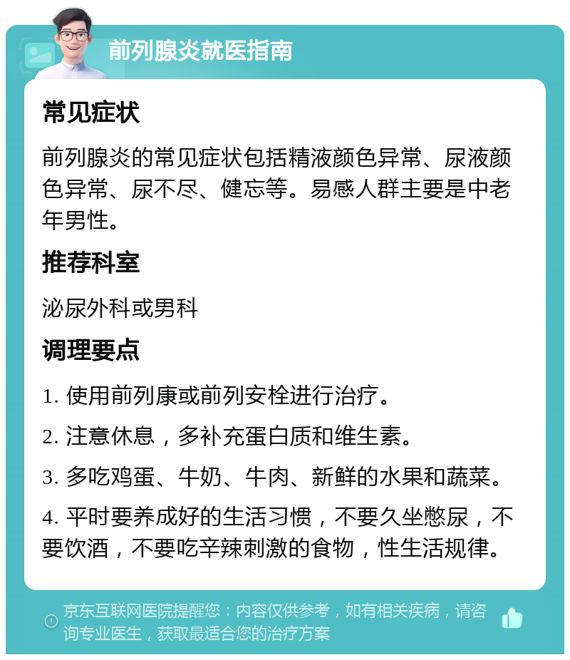 前列腺炎就医指南 常见症状 前列腺炎的常见症状包括精液颜色异常、尿液颜色异常、尿不尽、健忘等。易感人群主要是中老年男性。 推荐科室 泌尿外科或男科 调理要点 1. 使用前列康或前列安栓进行治疗。 2. 注意休息，多补充蛋白质和维生素。 3. 多吃鸡蛋、牛奶、牛肉、新鲜的水果和蔬菜。 4. 平时要养成好的生活习惯，不要久坐憋尿，不要饮酒，不要吃辛辣刺激的食物，性生活规律。