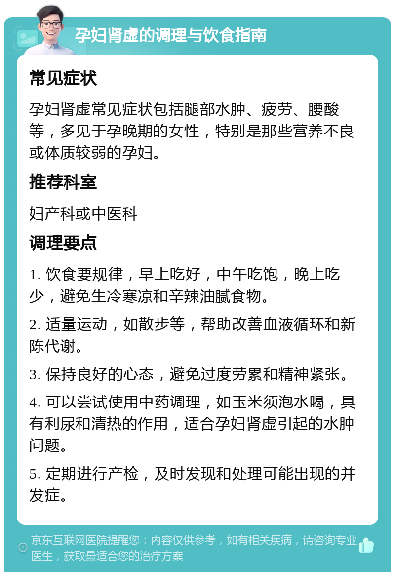 孕妇肾虚的调理与饮食指南 常见症状 孕妇肾虚常见症状包括腿部水肿、疲劳、腰酸等，多见于孕晚期的女性，特别是那些营养不良或体质较弱的孕妇。 推荐科室 妇产科或中医科 调理要点 1. 饮食要规律，早上吃好，中午吃饱，晚上吃少，避免生冷寒凉和辛辣油腻食物。 2. 适量运动，如散步等，帮助改善血液循环和新陈代谢。 3. 保持良好的心态，避免过度劳累和精神紧张。 4. 可以尝试使用中药调理，如玉米须泡水喝，具有利尿和清热的作用，适合孕妇肾虚引起的水肿问题。 5. 定期进行产检，及时发现和处理可能出现的并发症。