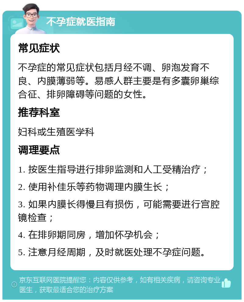 不孕症就医指南 常见症状 不孕症的常见症状包括月经不调、卵泡发育不良、内膜薄弱等。易感人群主要是有多囊卵巢综合征、排卵障碍等问题的女性。 推荐科室 妇科或生殖医学科 调理要点 1. 按医生指导进行排卵监测和人工受精治疗； 2. 使用补佳乐等药物调理内膜生长； 3. 如果内膜长得慢且有损伤，可能需要进行宫腔镜检查； 4. 在排卵期同房，增加怀孕机会； 5. 注意月经周期，及时就医处理不孕症问题。