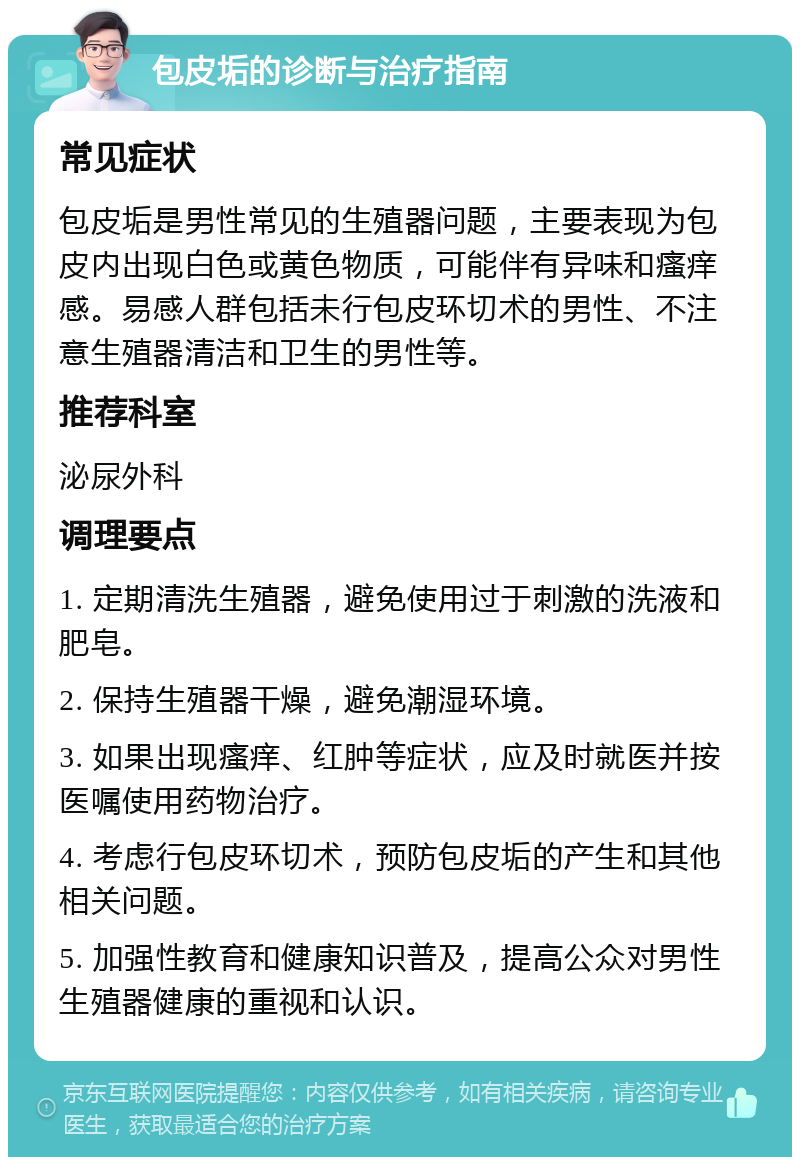 包皮垢的诊断与治疗指南 常见症状 包皮垢是男性常见的生殖器问题，主要表现为包皮内出现白色或黄色物质，可能伴有异味和瘙痒感。易感人群包括未行包皮环切术的男性、不注意生殖器清洁和卫生的男性等。 推荐科室 泌尿外科 调理要点 1. 定期清洗生殖器，避免使用过于刺激的洗液和肥皂。 2. 保持生殖器干燥，避免潮湿环境。 3. 如果出现瘙痒、红肿等症状，应及时就医并按医嘱使用药物治疗。 4. 考虑行包皮环切术，预防包皮垢的产生和其他相关问题。 5. 加强性教育和健康知识普及，提高公众对男性生殖器健康的重视和认识。