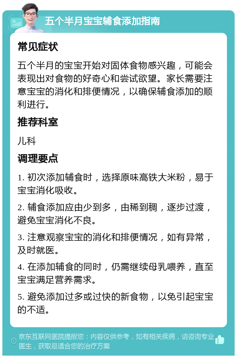 五个半月宝宝辅食添加指南 常见症状 五个半月的宝宝开始对固体食物感兴趣，可能会表现出对食物的好奇心和尝试欲望。家长需要注意宝宝的消化和排便情况，以确保辅食添加的顺利进行。 推荐科室 儿科 调理要点 1. 初次添加辅食时，选择原味高铁大米粉，易于宝宝消化吸收。 2. 辅食添加应由少到多，由稀到稠，逐步过渡，避免宝宝消化不良。 3. 注意观察宝宝的消化和排便情况，如有异常，及时就医。 4. 在添加辅食的同时，仍需继续母乳喂养，直至宝宝满足营养需求。 5. 避免添加过多或过快的新食物，以免引起宝宝的不适。